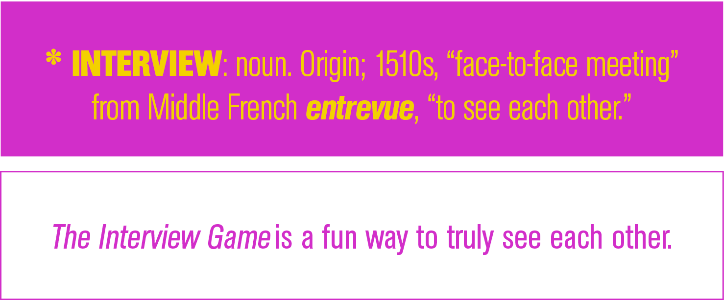 The Interview Game is a fun way to truly see each other  , * INTERVIEW: noun  Origin; 1510s,  face-to-face meeting  f   