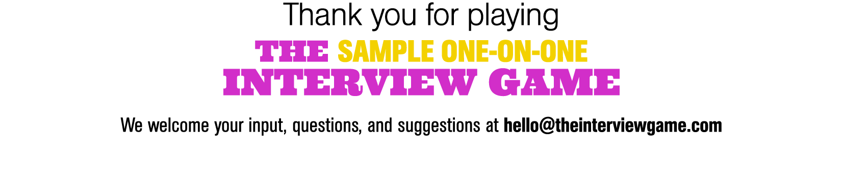 Thank you for playing THE SAMPLE ONE-ON-ONE INTERVIEW GAME We welcome your input, questions, and suggestions at hello   